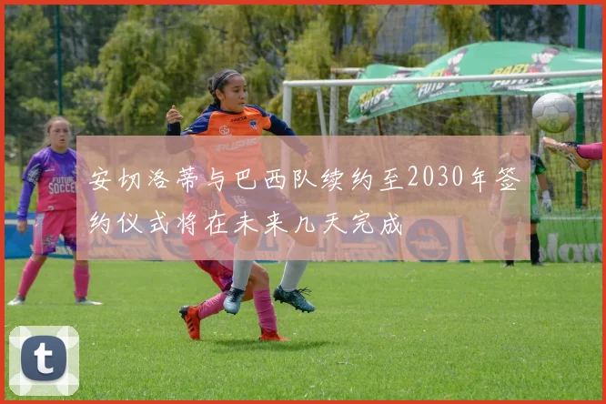 安切洛蒂与巴西队续约至2030年签约仪式将在未来几天完成