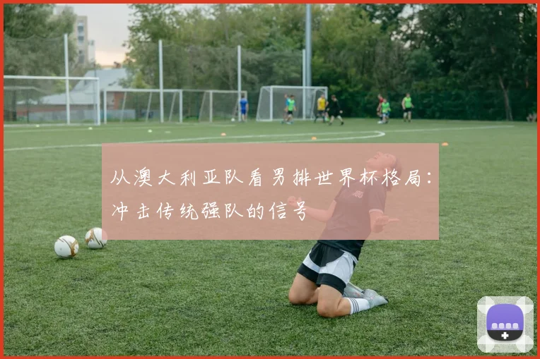 从澳大利亚队看男排世界杯格局：冲击传统强队的信号