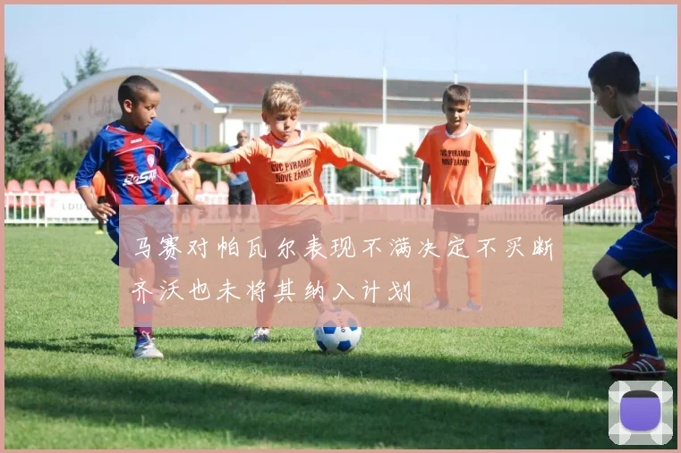 马赛对帕瓦尔表现不满决定不买断齐沃也未将其纳入计划
