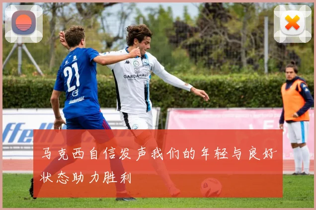 马克西自信发声我们的年轻与良好状态助力胜利