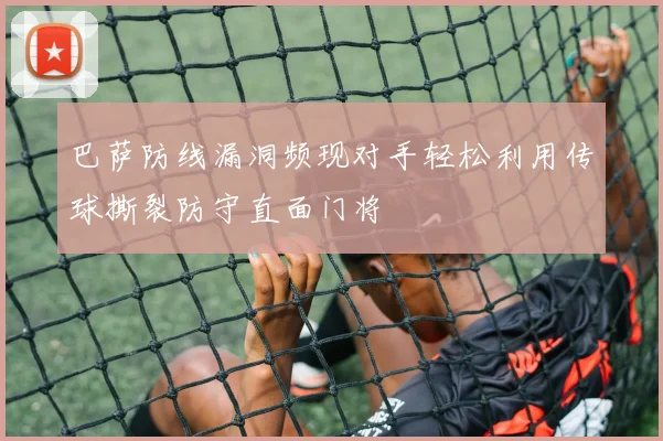 巴萨防线漏洞频现对手轻松利用传球撕裂防守直面门将