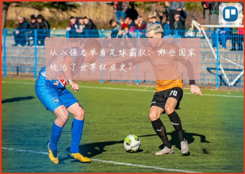 从八强名单看足球霸权：哪些国家统治了世界杯历史？
