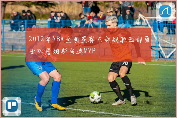 2012年NBA全明星赛东部战胜西部勇士队詹姆斯当选MVP