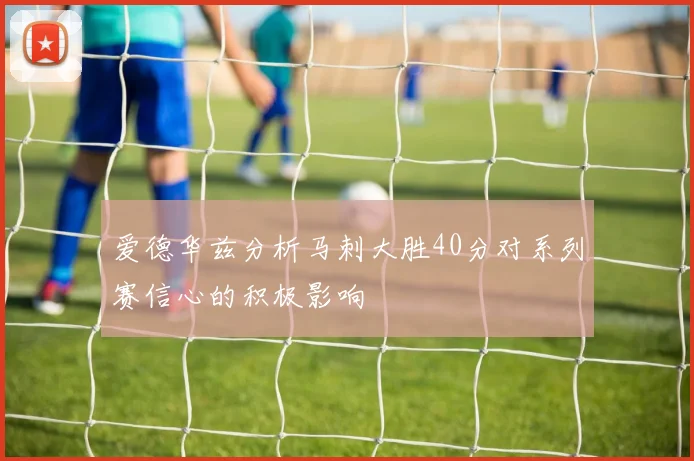 爱德华兹分析马刺大胜40分对系列赛信心的积极影响